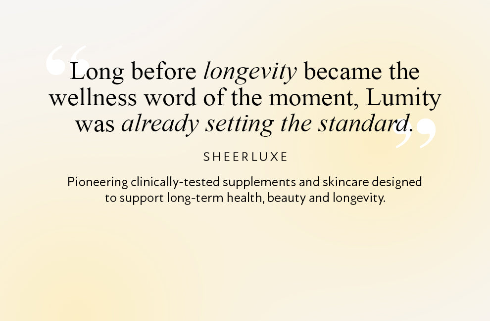 Sheerluxe Quote: "Long before longevity became the wellness word of the moment, Lumity as already setting the standard." Pioneering clinically-tested supplements and skincare, designed to support long term health, beauty and longevity.